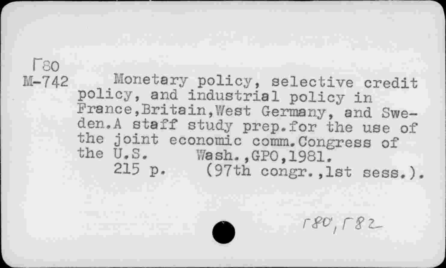 ﻿T80
M-742 Monetary policy, selective credit policy, and industrial policy in France,Britain,West Germany,*and Sweden. A staff study prep.for the use of the joint economic comm.Congress of the U.S. Wash.,GFO,1981.
215 p. (97th congr.,1st sess.).
rfO'/ r8 2-